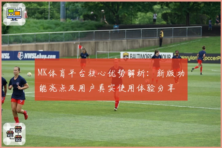 MK体育平台核心优势解析：新版功能亮点及用户真实使用体验分享