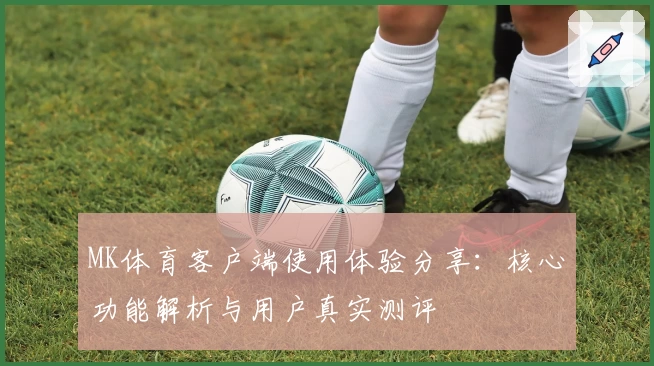 MK体育客户端使用体验分享：核心功能解析与用户真实测评