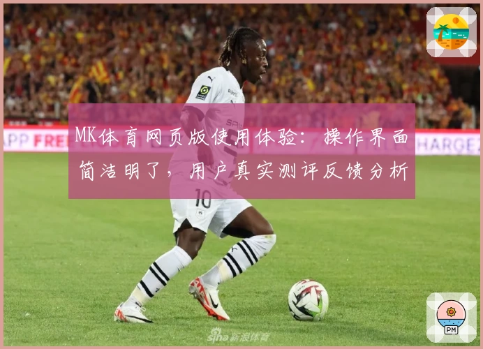 MK体育网页版使用体验：操作界面简洁明了，用户真实测评反馈分析
