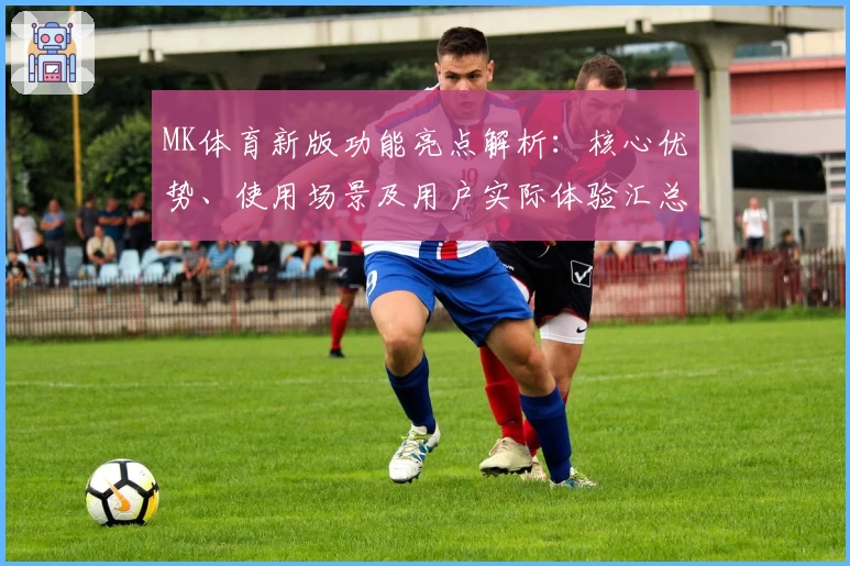MK体育新版功能亮点解析：核心优势、使用场景及用户实际体验汇总